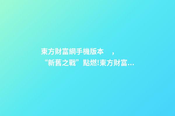 東方財富網手機版本，“新舊之戰”點燃!東方財富挑戰“老大哥”-第1張-觀點-玄機派